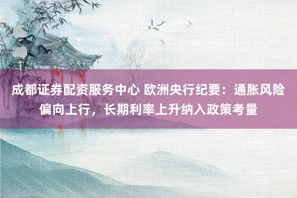 成都证券配资服务中心 欧洲央行纪要：通胀风险偏向上行，长期利率上升纳入政策考量