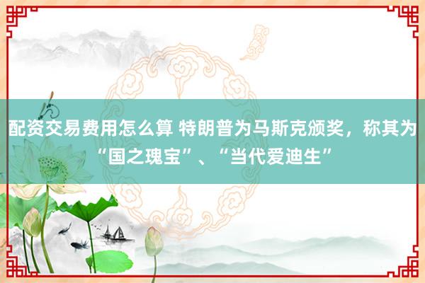 配资交易费用怎么算 特朗普为马斯克颁奖，称其为“国之瑰宝”、“当代爱迪生”