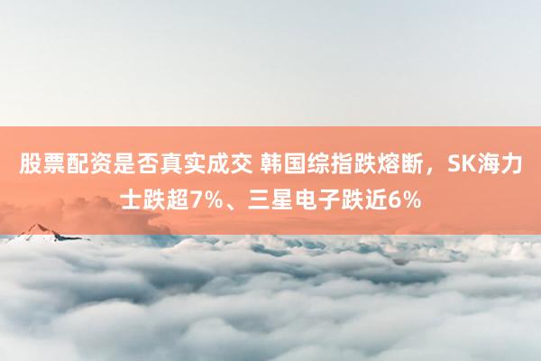 股票配资是否真实成交 韩国综指跌熔断，SK海力士跌超7%、三星电子跌近6%