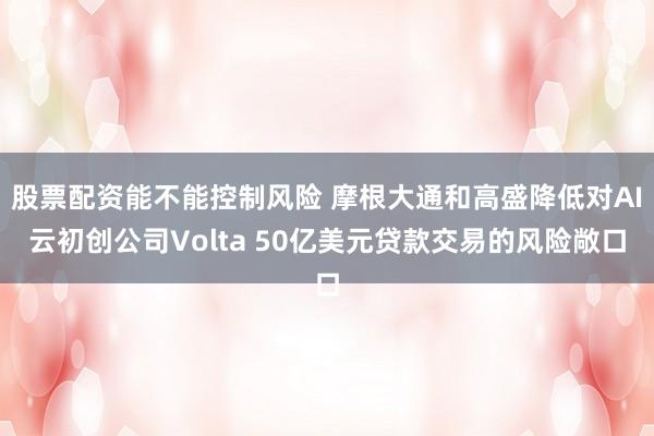 股票配资能不能控制风险 摩根大通和高盛降低对AI云初创公司Volta 50亿美元贷款交易的风险敞口