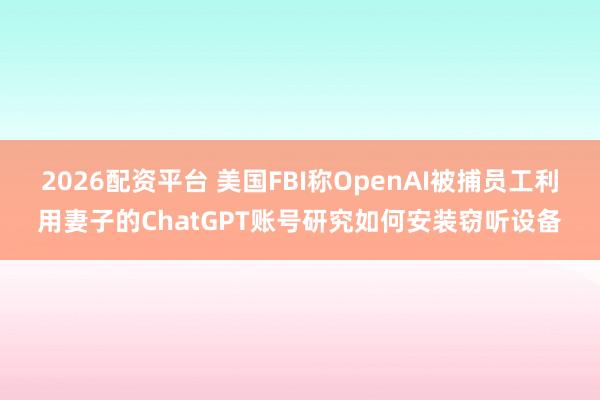 2026配资平台 美国FBI称OpenAI被捕员工利用妻子的ChatGPT账号研究如何安装窃听设备