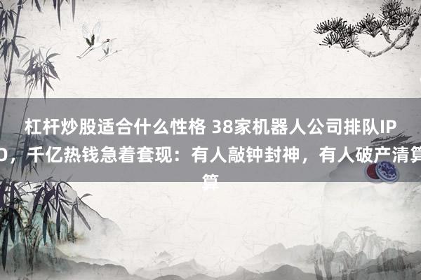 杠杆炒股适合什么性格 38家机器人公司排队IPO，千亿热钱急着套现：有人敲钟封神，有人破产清算