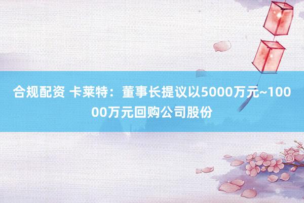 合规配资 卡莱特：董事长提议以5000万元~10000万元回购公司股份