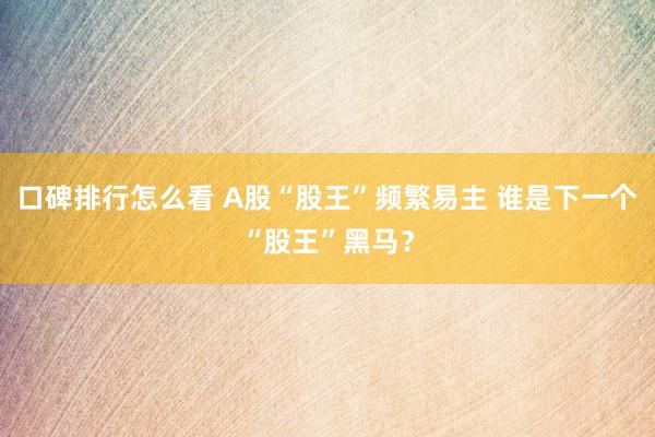 口碑排行怎么看 A股“股王”频繁易主 谁是下一个“股王”黑马？