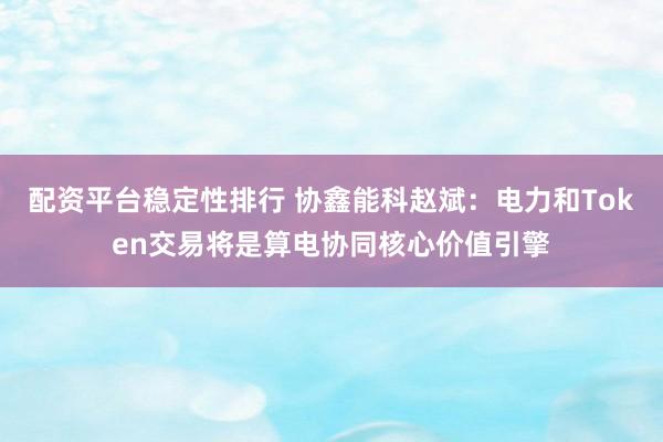 配资平台稳定性排行 协鑫能科赵斌：电力和Token交易将是算电协同核心价值引擎