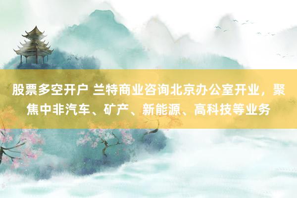 股票多空开户 兰特商业咨询北京办公室开业，聚焦中非汽车、矿产、新能源、高科技等业务