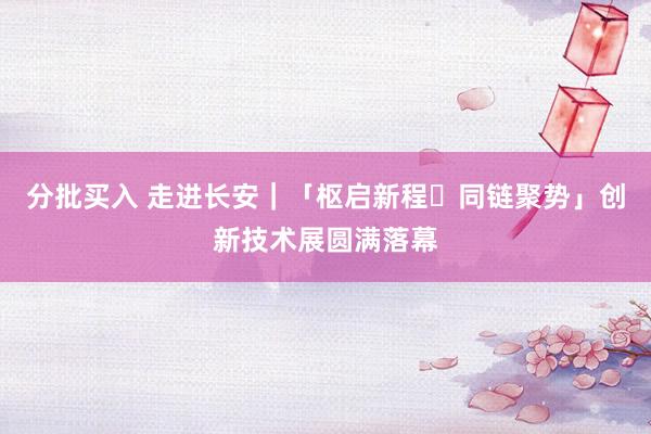 分批买入 走进长安｜「枢启新程・同链聚势」创新技术展圆满落幕