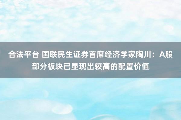 合法平台 国联民生证券首席经济学家陶川：A股部分板块已显现出较高的配置价值