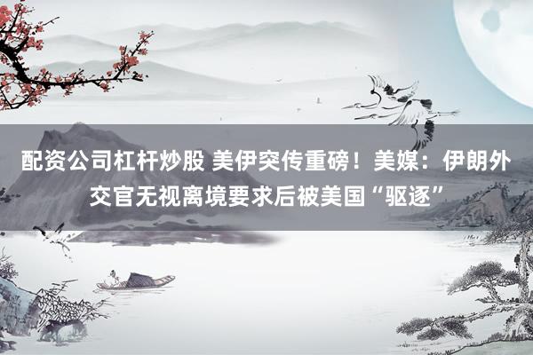 配资公司杠杆炒股 美伊突传重磅！美媒：伊朗外交官无视离境要求后被美国“驱逐”