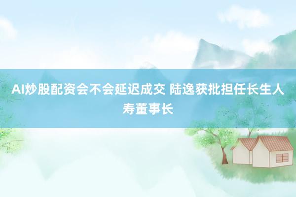AI炒股配资会不会延迟成交 陆逸获批担任长生人寿董事长