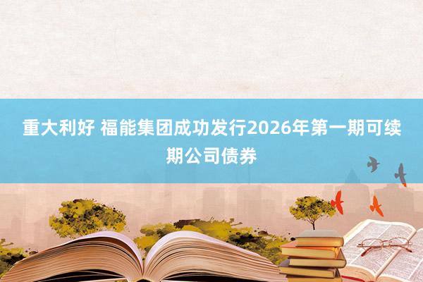 重大利好 福能集团成功发行2026年第一期可续期公司债券
