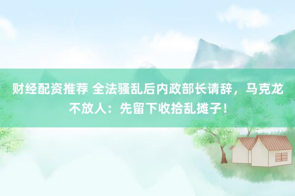 财经配资推荐 全法骚乱后内政部长请辞，马克龙不放人：先留下收拾乱摊子！