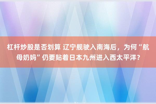 杠杆炒股是否划算 辽宁舰驶入南海后,为何“航母奶妈”仍要贴着日本九州进入西太平洋?