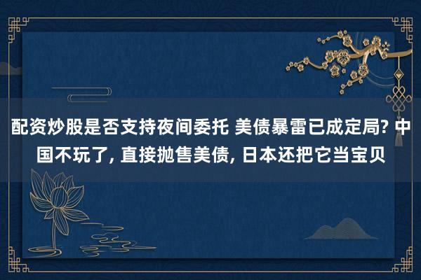 配资炒股是否支持夜间委托 美债暴雷已成定局? 中国不玩了, 直接抛售美债, 日本还把它当宝贝
