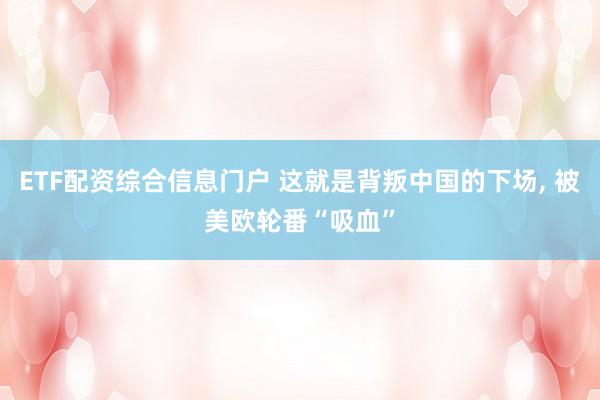 ETF配资综合信息门户 这就是背叛中国的下场, 被美欧轮番“吸血”
