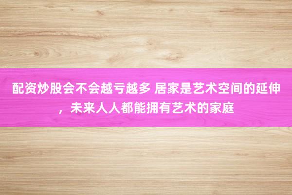 配资炒股会不会越亏越多 居家是艺术空间的延伸，未来人人都能拥有艺术的家庭