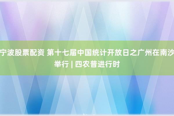 宁波股票配资 第十七届中国统计开放日之广州在南沙举行 | 四农普进行时