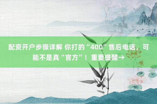 配资开户步骤详解 你打的“400”售后电话，可能不是真“官方”！重要提醒→