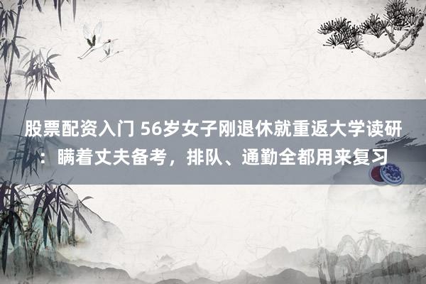 股票配资入门 56岁女子刚退休就重返大学读研：瞒着丈夫备考，排队、通勤全都用来复习