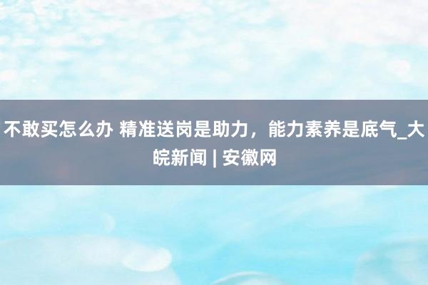 不敢买怎么办 精准送岗是助力，能力素养是底气_大皖新闻 | 安徽网