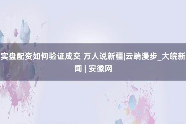 实盘配资如何验证成交 万人说新疆|云端漫步_大皖新闻 | 安徽网